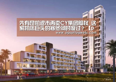 先有昆机退市再卖CY集团股权 这家机床巨头的寒冬何时度过?【pgdianzi】(图1) pg娱乐中心官网